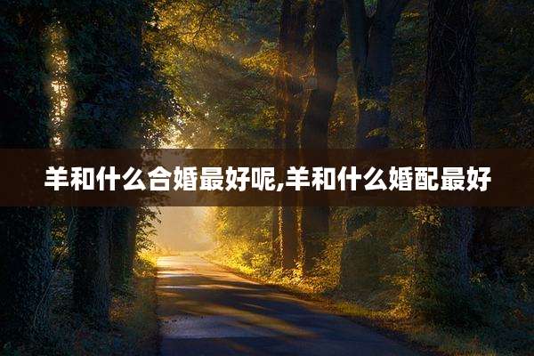 羊和什么合婚最好呢,羊和什么婚配最好