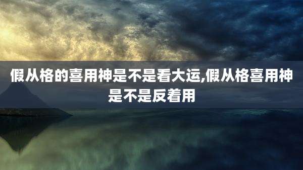 假从格的喜用神是不是看大运,假从格喜用神是不是反着用