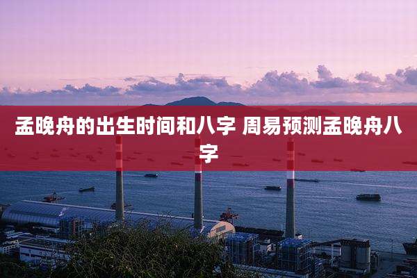 孟晚舟的出生时间和八字 周易预测孟晚舟八字