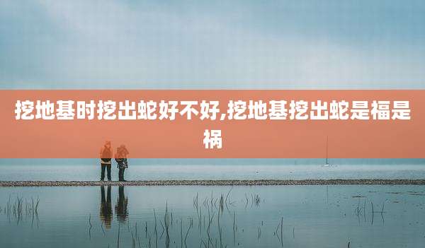 挖地基时挖出蛇好不好,挖地基挖出蛇是福是祸