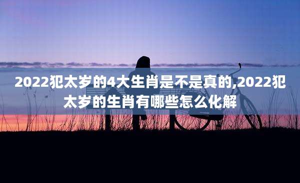 2022犯太岁的4大生肖是不是真的,2022犯太岁的生肖有哪些怎么化解