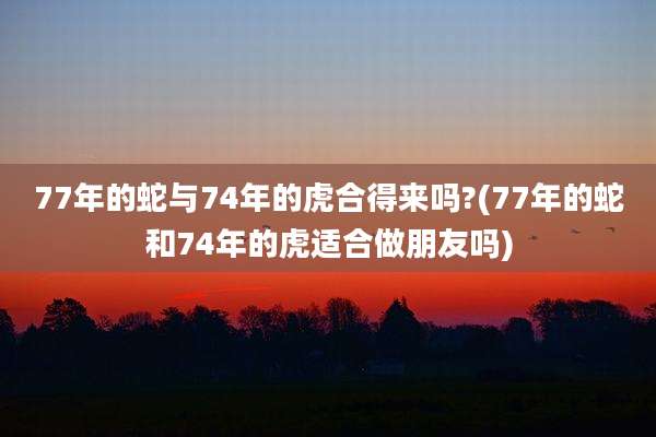 77年的蛇与74年的虎合得来吗?(77年的蛇和74年的虎适合做朋友吗)