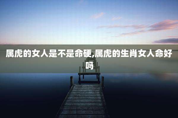 属虎的女人是不是命硬,属虎的生肖女人命好吗