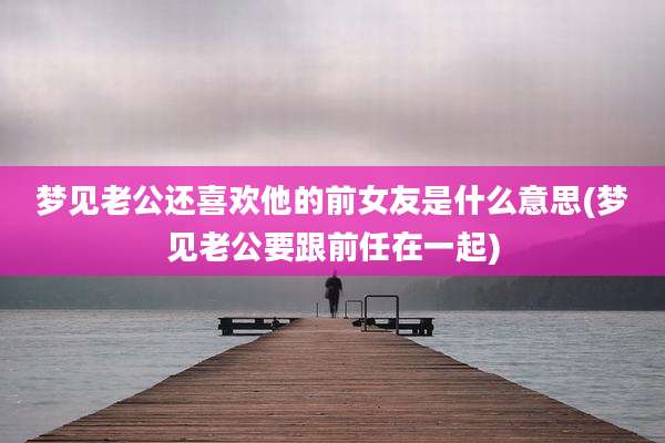 梦见老公还喜欢他的前女友是什么意思(梦见老公要跟前任在一起)