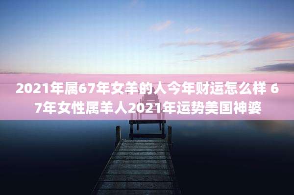2021年属67年女羊的人今年财运怎么样 67年女性属羊人2021年运势美国神婆