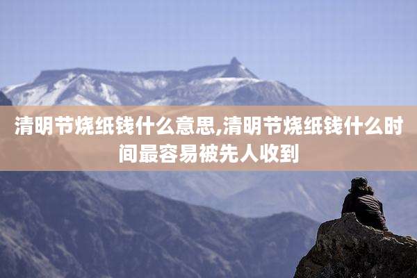 清明节烧纸钱什么意思,清明节烧纸钱什么时间最容易被先人收到