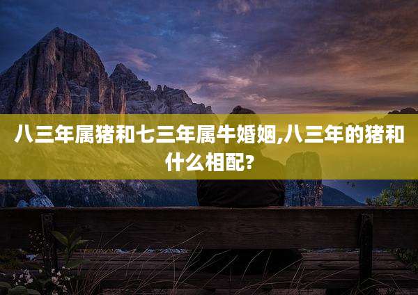 八三年属猪和七三年属牛婚姻,八三年的猪和什么相配?