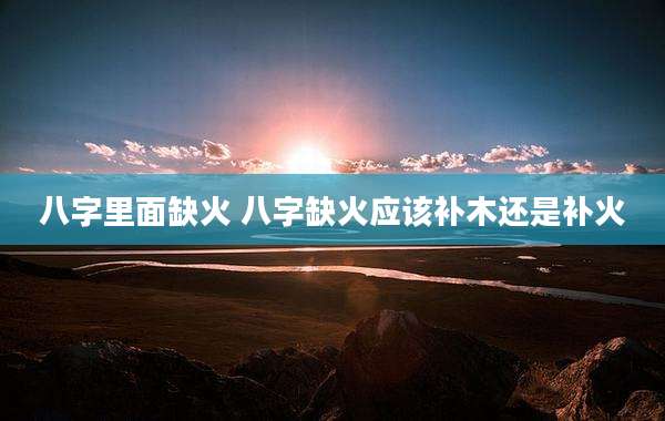 八字里面缺火 八字缺火应该补木还是补火