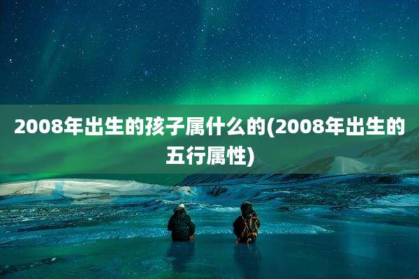 2008年出生的孩子属什么的(2008年出生的五行属性)