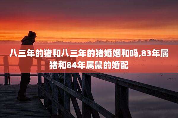 八三年的猪和八三年的猪婚姻和吗,83年属猪和84年属鼠的婚配