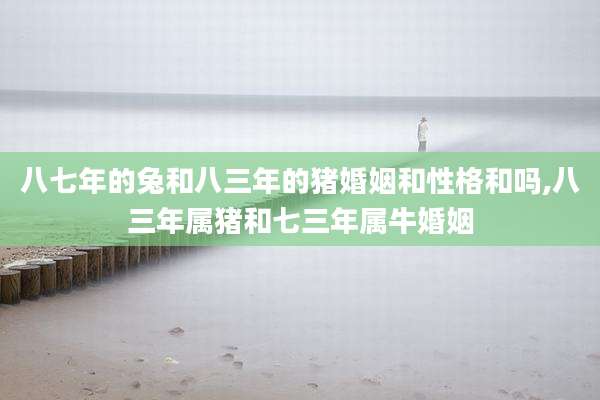 八七年的兔和八三年的猪婚姻和性格和吗,八三年属猪和七三年属牛婚姻
