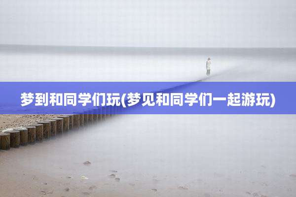 梦到和同学们玩(梦见和同学们一起游玩)