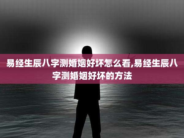 易经生辰八字测婚姻好坏怎么看,易经生辰八字测婚姻好坏的方法