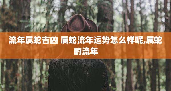 流年属蛇吉凶 属蛇流年运势怎么样呢,属蛇的流年