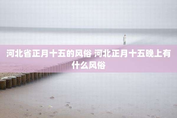 河北省正月十五的风俗 河北正月十五晚上有什么风俗