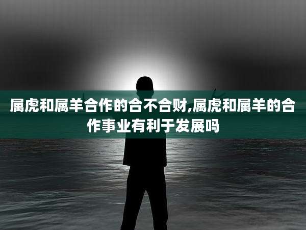 属虎和属羊合作的合不合财,属虎和属羊的合作事业有利于发展吗