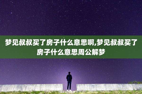 梦见叔叔买了房子什么意思啊,梦见叔叔买了房子什么意思周公解梦