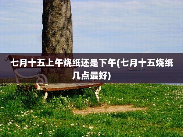 七月十五上午烧纸还是下午(七月十五烧纸几点最好)