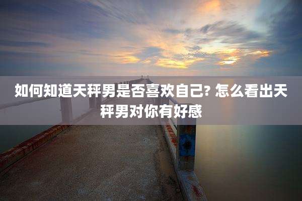 如何知道天秤男是否喜欢自己? 怎么看出天秤男对你有好感