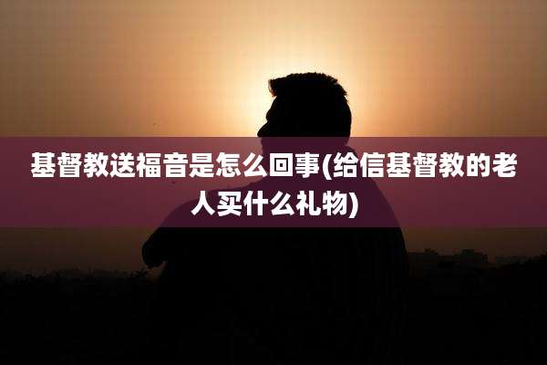基督教送福音是怎么回事(给信基督教的老人买什么礼物)