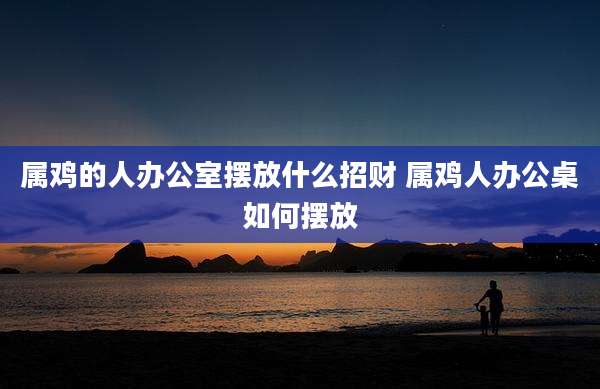 属鸡的人办公室摆放什么招财 属鸡人办公桌如何摆放