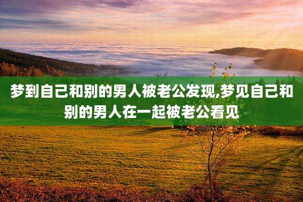 梦到自己和别的男人被老公发现,梦见自己和别的男人在一起被老公看见