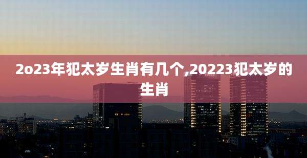 2o23年犯太岁生肖有几个,20223犯太岁的生肖