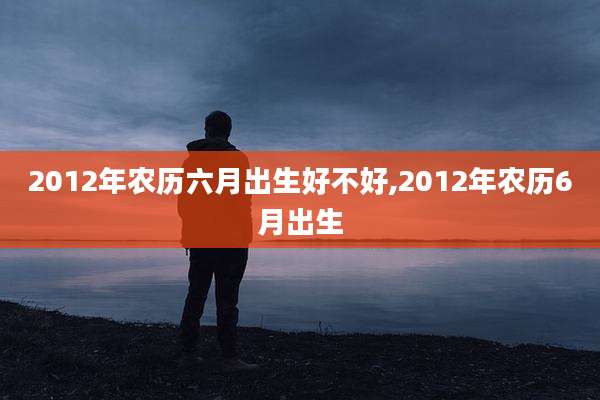 2012年农历六月出生好不好,2012年农历6月出生