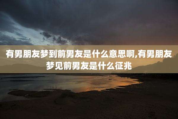 有男朋友梦到前男友是什么意思啊,有男朋友梦见前男友是什么征兆