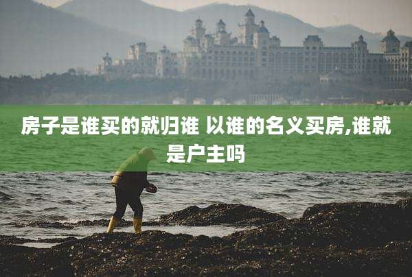 房子是谁买的就归谁 以谁的名义买房,谁就是户主吗