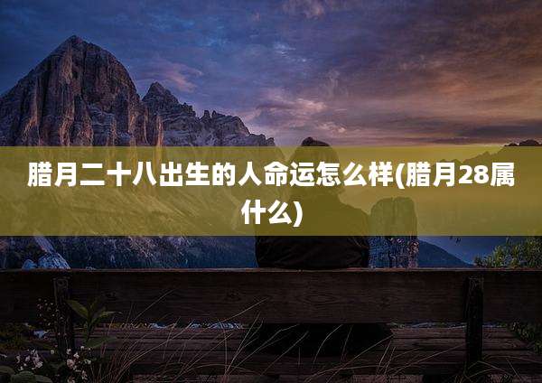 腊月二十八出生的人命运怎么样(腊月28属什么)