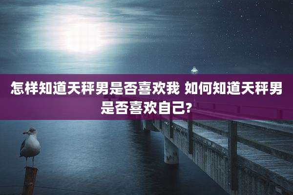 怎样知道天秤男是否喜欢我 如何知道天秤男是否喜欢自己?