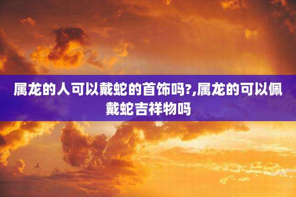 属龙的人可以戴蛇的首饰吗?,属龙的可以佩戴蛇吉祥物吗