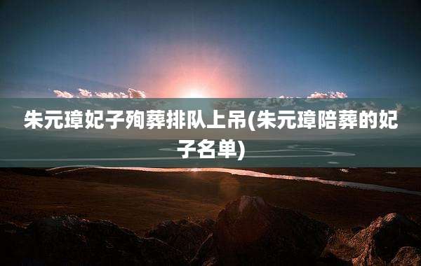 朱元璋妃子殉葬排队上吊(朱元璋陪葬的妃子名单)