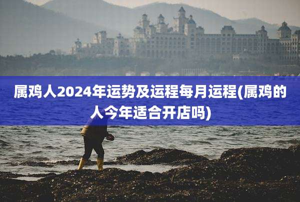 属鸡人2024年运势及运程每月运程(属鸡的人今年适合开店吗)
