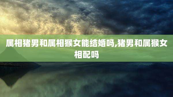 属相猪男和属相猴女能结婚吗,猪男和属猴女相配吗