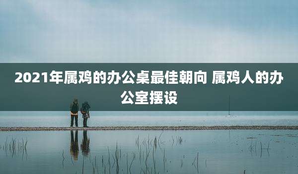 2021年属鸡的办公桌最佳朝向 属鸡人的办公室摆设