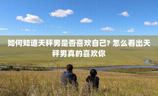 如何知道天秤男是否喜欢自己? 怎么看出天秤男真的喜欢你