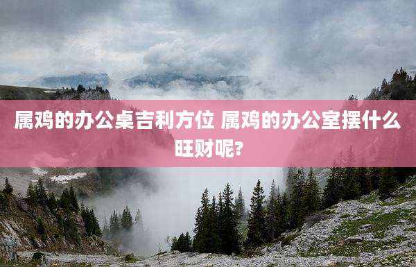 属鸡的办公桌吉利方位 属鸡的办公室摆什么旺财呢?