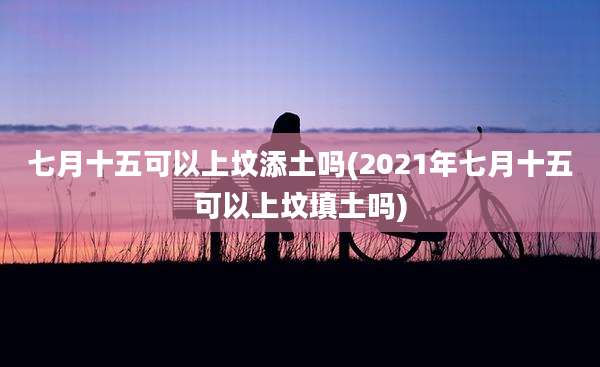 七月十五可以上坟添土吗(2021年七月十五可以上坟填土吗)