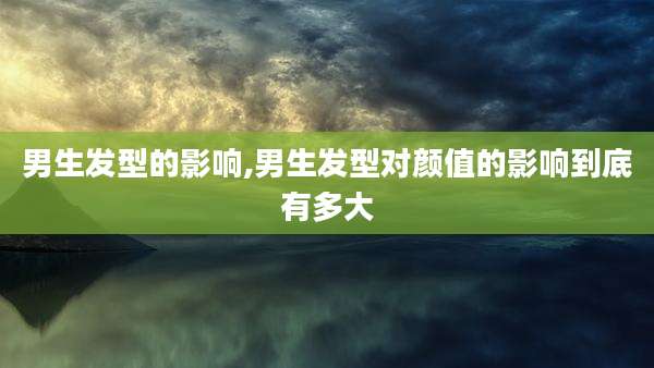 男生发型的影响,男生发型对颜值的影响到底有多大
