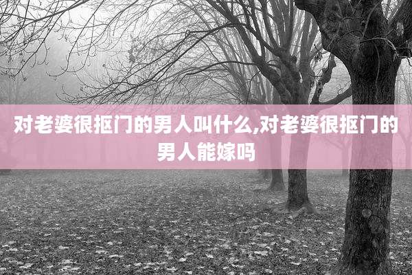 对老婆很抠门的男人叫什么,对老婆很抠门的男人能嫁吗