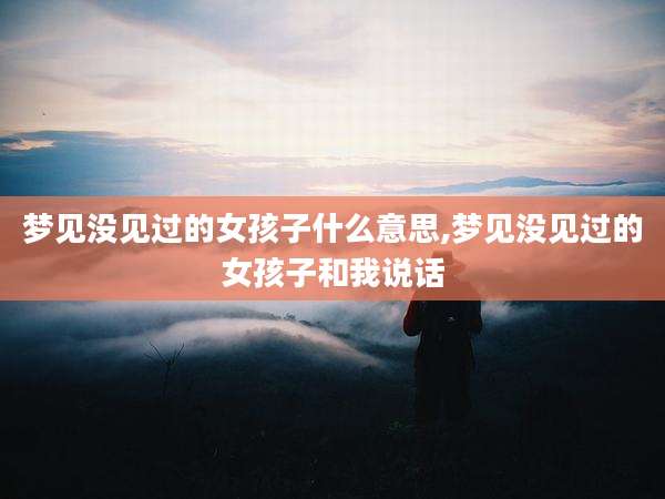 梦见没见过的女孩子什么意思,梦见没见过的女孩子和我说话