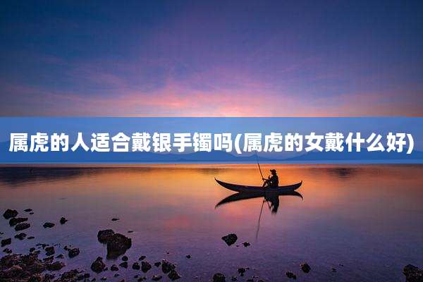 属虎的人适合戴银手镯吗(属虎的女戴什么好)