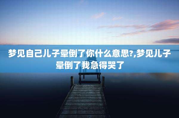 梦见自己儿子晕倒了你什么意思?,梦见儿子晕倒了我急得哭了