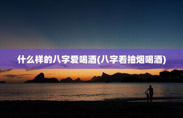 什么样的八字爱喝酒(八字看抽烟喝酒)