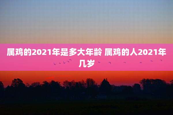 属鸡的2021年是多大年龄 属鸡的人2021年几岁