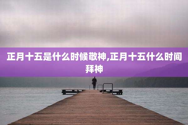 正月十五是什么时候敬神,正月十五什么时间拜神