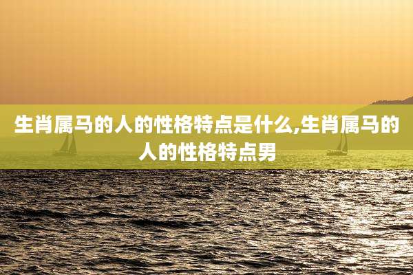 生肖属马的人的性格特点是什么,生肖属马的人的性格特点男