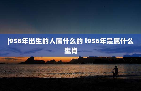 |958年出生的人属什么的 l956年是属什么生肖